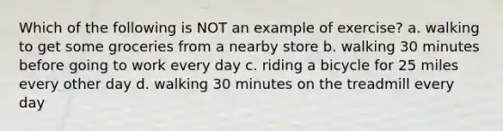 Which of the following is NOT an example of exercise? a. walking to get some groceries from a nearby store b. walking 30 minutes before going to work every day c. riding a bicycle for 25 miles every other day d. walking 30 minutes on the treadmill every day