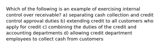 Which of the following is an example of exercising internal control over receivable? a) separating cash collection and credit control approval duties b) extending credit to all customers who apply for credit c) combining the duties of the credit and accounting departments d) allowing credit department employees to collect cash from customers