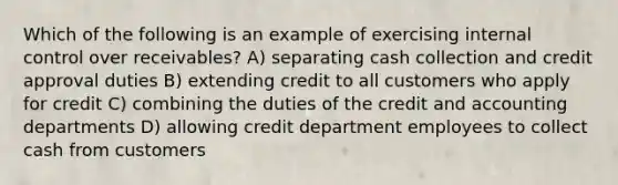 Which of the following is an example of exercising <a href='https://www.questionai.com/knowledge/kjj42owoAP-internal-control' class='anchor-knowledge'>internal control</a> over receivables? A) separating cash collection and credit approval duties B) extending credit to all customers who apply for credit C) combining the duties of the credit and accounting departments D) allowing credit department employees to collect cash from customers