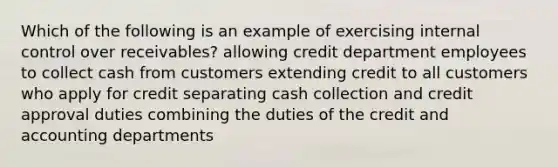 Which of the following is an example of exercising internal control over receivables? allowing credit department employees to collect cash from customers extending credit to all customers who apply for credit separating cash collection and credit approval duties combining the duties of the credit and accounting departments