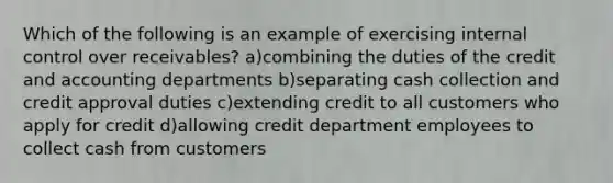 Which of the following is an example of exercising internal control over receivables? a)combining the duties of the credit and accounting departments b)separating cash collection and credit approval duties c)extending credit to all customers who apply for credit d)allowing credit department employees to collect cash from customers