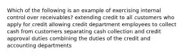 Which of the following is an example of exercising internal control over​ receivables? extending credit to all customers who apply for credit allowing credit department employees to collect cash from customers separating cash collection and credit approval duties combining the duties of the credit and accounting departments