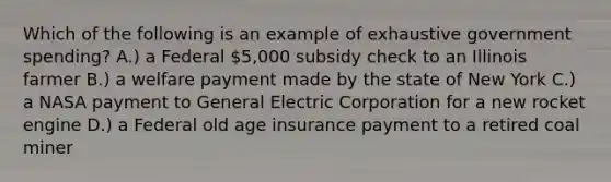 Which of the following is an example of exhaustive government spending? A.) a Federal 5,000 subsidy check to an Illinois farmer B.) a welfare payment made by the state of New York C.) a NASA payment to General Electric Corporation for a new rocket engine D.) a Federal old age insurance payment to a retired coal miner