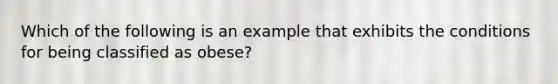 Which of the following is an example that exhibits the conditions for being classified as obese?