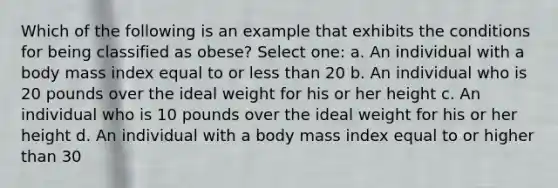 Which of the following is an example that exhibits the conditions for being classified as obese? Select one: a. An individual with a body mass index equal to or less than 20 b. An individual who is 20 pounds over the ideal weight for his or her height c. An individual who is 10 pounds over the ideal weight for his or her height d. An individual with a body mass index equal to or higher than 30