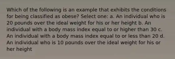 Which of the following is an example that exhibits the conditions for being classified as obese? Select one: a. An individual who is 20 pounds over the ideal weight for his or her height b. An individual with a body mass index equal to or higher than 30 c. An individual with a body mass index equal to or less than 20 d. An individual who is 10 pounds over the ideal weight for his or her height