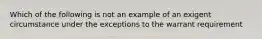 Which of the following is not an example of an exigent circumstance under the exceptions to the warrant requirement