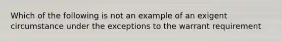 Which of the following is not an example of an exigent circumstance under the exceptions to the warrant requirement