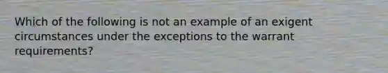 Which of the following is not an example of an exigent circumstances under the exceptions to the warrant requirements?