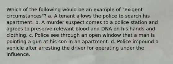 Which of the following would be an example of "exigent circumstances"? a. A tenant allows the police to search his apartment. b. A murder suspect comes to a police station and agrees to preserve relevant blood and DNA on his hands and clothing. c. Police see through an open window that a man is pointing a gun at his son in an apartment. d. Police impound a vehicle after arresting the driver for operating under the influence.