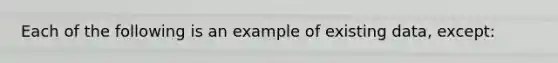 Each of the following is an example of existing data, except: