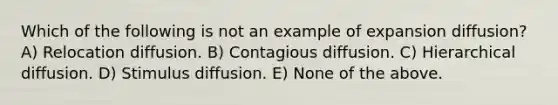 Which of the following is not an example of expansion diffusion? A) Relocation diffusion. B) Contagious diffusion. C) Hierarchical diffusion. D) Stimulus diffusion. E) None of the above.