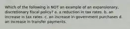 Which of the following is NOT an example of an expansionary, discretionary fiscal policy? a. a reduction in tax rates. b. an increase in tax rates. c. an increase in government purchases d. an increase in transfer payments.