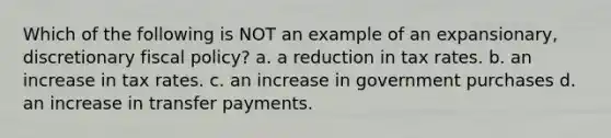 Which of the following is NOT an example of an expansionary, discretionary fiscal policy? a. a reduction in tax rates. b. an increase in tax rates. c. an increase in government purchases d. an increase in transfer payments.