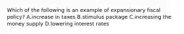 Which of the following is an example of expansionary fiscal policy? A.increase in taxes B.stimulus package C.increasing the money supply D.lowering interest rates