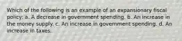 Which of the following is an example of an expansionary fiscal policy: a. A decrease in government spending. b. An increase in the money supply. c. An increase in government spending. d. An increase in taxes.