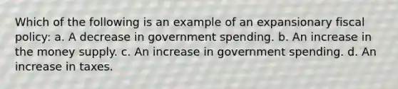 Which of the following is an example of an expansionary fiscal policy: a. A decrease in government spending. b. An increase in the money supply. c. An increase in government spending. d. An increase in taxes.