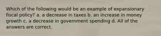 Which of the following would be an example of expansionary <a href='https://www.questionai.com/knowledge/kPTgdbKdvz-fiscal-policy' class='anchor-knowledge'>fiscal policy</a>? a. a decrease in taxes b. an increase in money growth c. a decrease in government spending d. All of the answers are correct.