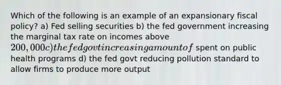 Which of the following is an example of an expansionary fiscal policy? a) Fed selling securities b) the fed government increasing the marginal tax rate on incomes above 200,000 c) the fed govt increasing amount of spent on public health programs d) the fed govt reducing pollution standard to allow firms to produce more output