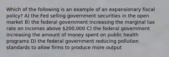 Which of the following is an example of an expansionary fiscal policy? A) the Fed selling government securities in the open market B) the federal government increasing the marginal tax rate on incomes above 200,000 C) the federal government increasing the amount of money spent on public health programs D) the federal government reducing pollution standards to allow firms to produce more output