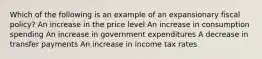 Which of the following is an example of an expansionary fiscal policy? An increase in the price level An increase in consumption spending An increase in government expenditures A decrease in transfer payments An increase in income tax rates