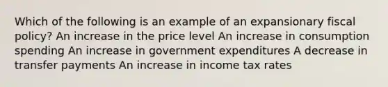 Which of the following is an example of an expansionary fiscal policy? An increase in the price level An increase in consumption spending An increase in government expenditures A decrease in transfer payments An increase in income tax rates