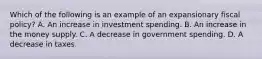 Which of the following is an example of an expansionary fiscal​ policy? A. An increase in investment spending. B. An increase in the money supply. C. A decrease in government spending. D. A decrease in taxes.