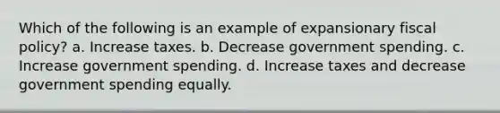 Which of the following is an example of expansionary fiscal policy? a. Increase taxes. b. Decrease government spending. c. Increase government spending. d. Increase taxes and decrease government spending equally.