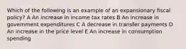 Which of the following is an example of an expansionary fiscal policy? A An increase in income tax rates B An increase in government expenditures C A decrease in transfer payments D An increase in the price level E An increase in consumption spending