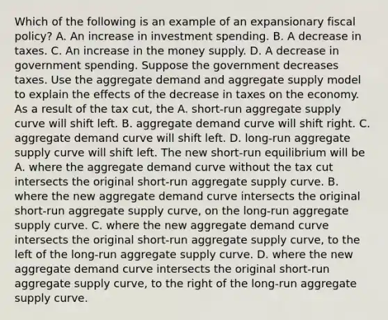 Which of the following is an example of an expansionary fiscal​ policy? A. An increase in investment spending. B. A decrease in taxes. C. An increase in the money supply. D. A decrease in government spending. Suppose the government decreases taxes. Use the aggregate demand and aggregate supply model to explain the effects of the decrease in taxes on the economy. As a result of the tax​ cut, the A. ​short-run aggregate supply curve will shift left. B. aggregate demand curve will shift right. C. aggregate demand curve will shift left. D. ​long-run aggregate supply curve will shift left. The new​ short-run equilibrium will be A. where the aggregate demand curve without the tax cut intersects the original​ short-run aggregate supply curve. B. where the new aggregate demand curve intersects the original​ short-run aggregate supply​ curve, on the​ long-run aggregate supply curve. C. where the new aggregate demand curve intersects the original​ short-run aggregate supply​ curve, to the left of the​ long-run aggregate supply curve. D. where the new aggregate demand curve intersects the original​ short-run aggregate supply​ curve, to the right of the​ long-run aggregate supply curve.