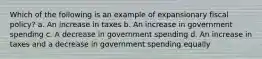 Which of the following is an example of expansionary fiscal policy? a. An increase in taxes b. An increase in government spending c. A decrease in government spending d. An increase in taxes and a decrease in government spending equally