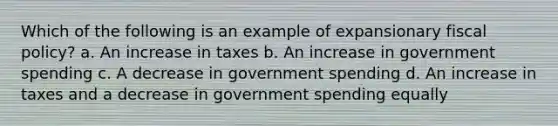 Which of the following is an example of expansionary <a href='https://www.questionai.com/knowledge/kPTgdbKdvz-fiscal-policy' class='anchor-knowledge'>fiscal policy</a>? a. An increase in taxes b. An increase in government spending c. A decrease in government spending d. An increase in taxes and a decrease in government spending equally