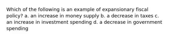 Which of the following is an example of expansionary fiscal policy? a. an increase in money supply b. a decrease in taxes c. an increase in investment spending d. a decrease in government spending