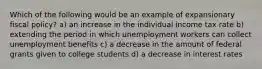 Which of the following would be an example of expansionary fiscal policy? a) an increase in the individual income tax rate b) extending the period in which unemployment workers can collect unemployment benefits c) a decrease in the amount of federal grants given to college students d) a decrease in interest rates