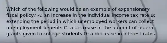 Which of the following would be an example of expansionary fiscal policy? A: an increase in the individual income tax rate B: extending the period in which unemployed workers can collect unemployment benefits C: a decrease in the amount of federal grants given to college students D: a decrease in interest rates