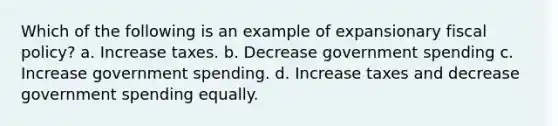 Which of the following is an example of expansionary fiscal policy? a. Increase taxes. b. Decrease government spending c. Increase government spending. d. Increase taxes and decrease government spending equally.