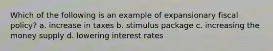 Which of the following is an example of expansionary <a href='https://www.questionai.com/knowledge/kPTgdbKdvz-fiscal-policy' class='anchor-knowledge'>fiscal policy</a>? a. increase in taxes b. stimulus package c. increasing the money supply d. lowering interest rates