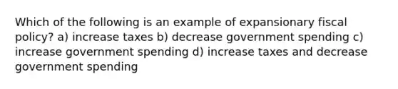 Which of the following is an example of expansionary fiscal policy? a) increase taxes b) decrease government spending c) increase government spending d) increase taxes and decrease government spending