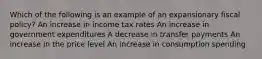 Which of the following is an example of an expansionary fiscal policy? An increase in income tax rates An increase in government expenditures A decrease in transfer payments An increase in the price level An increase in consumption spending