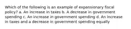 Which of the following is an example of expansionary fiscal policy? a. An increase in taxes b. A decrease in government spending c. An increase in government spending d. An increase in taxes and a decrease in government spending equally