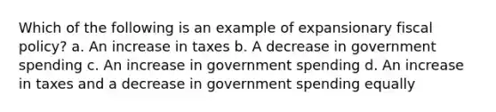 Which of the following is an example of expansionary fiscal policy? a. An increase in taxes b. A decrease in government spending c. An increase in government spending d. An increase in taxes and a decrease in government spending equally