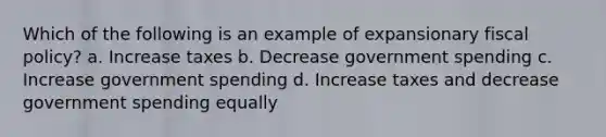 Which of the following is an example of expansionary fiscal policy? a. Increase taxes b. Decrease government spending c. Increase government spending d. Increase taxes and decrease government spending equally