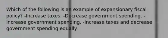 Which of the following is an example of expansionary <a href='https://www.questionai.com/knowledge/kPTgdbKdvz-fiscal-policy' class='anchor-knowledge'>fiscal policy</a>? -Increase taxes. -Decrease government spending. -Increase government spending. -Increase taxes and decrease government spending equally.