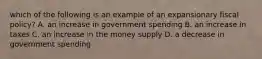 which of the following is an example of an expansionary fiscal policy? A. an increase in government spending B. an increase in taxes C. an increase in the money supply D. a decrease in government spending