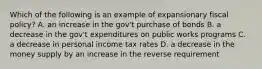 Which of the following is an example of expansionary fiscal policy? A. an increase in the gov't purchase of bonds B. a decrease in the gov't expenditures on public works programs C. a decrease in personal income tax rates D. a decrease in the money supply by an increase in the reverse requirement