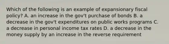 Which of the following is an example of expansionary fiscal policy? A. an increase in the gov't purchase of bonds B. a decrease in the gov't expenditures on public works programs C. a decrease in personal income tax rates D. a decrease in the money supply by an increase in the reverse requirement