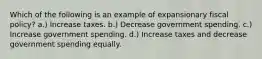 Which of the following is an example of expansionary fiscal policy? a.) Increase taxes. b.) Decrease government spending. c.) Increase government spending. d.) Increase taxes and decrease government spending equally.