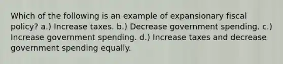 Which of the following is an example of expansionary fiscal policy? a.) Increase taxes. b.) Decrease government spending. c.) Increase government spending. d.) Increase taxes and decrease government spending equally.