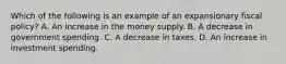 Which of the following is an example of an expansionary fiscal​ policy? A. An increase in the money supply. B. A decrease in government spending. C. A decrease in taxes. D. An increase in investment spending.