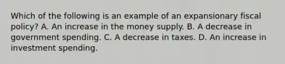 Which of the following is an example of an expansionary fiscal​ policy? A. An increase in the money supply. B. A decrease in government spending. C. A decrease in taxes. D. An increase in investment spending.